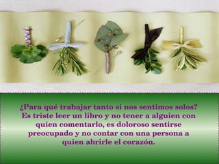 ¿Para qué trabajar tanto si nos sentimos solos? Es triste leer un libro y no tener a alguien con quien comentarlo, es doloroso sentirse preocupado y no contar con una persona a quien abrirle el corazón. 