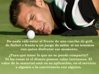 De nada vale estar al frente de una cancha de golf, de fútbol o frente a un juego de salón  si no tenemos con quien disfrutar ese momento.   ¿Para qué tener lo que no se puede compartir? Ni las cosas ni el dinero poseen valor intrínseco. El valor de lo material está en su aplicación, en el servicio a alguien o la convivencia con alguien. 