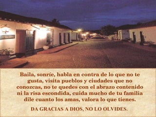 Baila, sonríe, habla en contra de lo que no te gusta, visita pueblos y ciudades que no conozcas, no te quedes con el abrazo contenido ni la risa escondida, cuida mucho de tu familia dile cuanto los amas, valora lo que tienes. DA GRACIAS A DIOS, NO LO OLVIDES.  