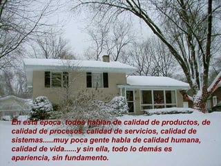 En esta época  todos hablan de calidad de productos, de calidad de procesos, calidad de servicios, calidad de sistemas.....muy poca gente habla de calidad humana, calidad de vida......y sin ella, todo lo demás es apariencia, sin fundamento. 