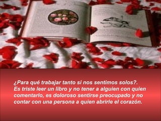 ¿Para qué trabajar tanto si nos sentimos solos?. Es triste leer un libro y no tener a alguien con quien comentarlo, es doloroso sentirse preocupado y no contar con una persona a quien abrirle el corazón. 