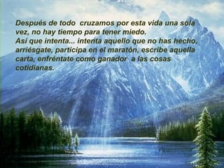Después de todo  cruzamos por esta vida una sola vez, no hay tiempo para tener miedo. Así que intenta... intenta aquello que no has hecho, arriésgate, participa en el maratón, escribe aquella carta, enfréntate como ganador  a las cosas cotidianas. 