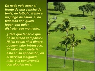 De nada vale estar al frente de una cancha de tenis, de fútbol o frente a un juego de salón  si no tenemos con quien jugar, con quien disfrutar ese momento.   ¿Para qué tener lo que no se puede compartir?. Ni las cosas ni el dinero, poseen valor intrínseco. El valor de lo material esta en su aplicación, en el servicio a alguien más  o la convivencia con alguien más. 