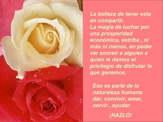 La belleza de tener esta en compartir. La magia de luchar por una prosperidad económica, estriba , ni más ni menos, en poder ver sonreír a alguien a quien le damos el privilegio de disfrutar lo que ganamos. Eso es parte de la naturaleza humana: dar, convivir, amar, servir...ayudar.  ¡HAZLO! 