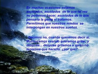 En muchas ocasiones estamos asustados, asustados  de lo que tal vez no podemos hacer; asustados de lo que pensaría la gente si tratamos. Permitimos que nuestros miedos  se interpongan en nuestros sueños. Decimos no, cuando queremos decir si. Murmuramos cuando queremos gritar, y después... después gritamos a quien no teníamos que hacerlo. ¿por qué? 