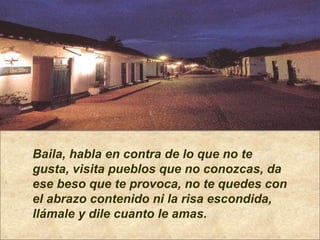 Baila, habla en contra de lo que no te gusta, visita pueblos que no conozcas, da ese beso que te provoca, no te quedes con el abrazo contenido ni la risa escondida,  llámale y dile cuanto le amas. 