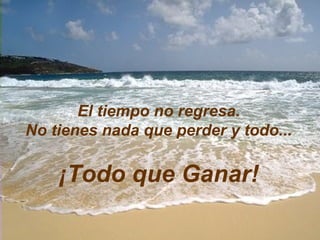 El tiempo no regresa. No tienes nada que perder y todo... ¡Todo que Ganar! 