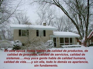 En esta época  todos hablan de calidad de productos, de calidad de procesos, calidad de servicios, calidad de sistemas.....muy poca gente habla de calidad humana, calidad de vida......y sin ella, todo lo demás es apariencia, sin fundamento. 