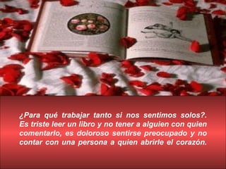 ¿Para qué trabajar tanto si nos sentimos solos?. Es triste leer un libro y no tener a alguien con quien comentarlo, es doloroso sentirse preocupado y no contar con una persona a quien abrirle el corazón. 