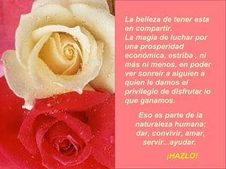 La belleza de tener esta en compartir. La magia de luchar por una prosperidad económica, estriba , ni más ni menos, en poder ver sonreír a alguien a quien le damos el privilegio de disfrutar lo que ganamos. Eso es parte de la naturaleza humana: dar, convivir, amar, servir...ayudar.  ¡HAZLO! 