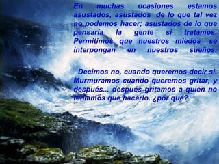 En muchas ocasiones estamos asustados, asustados  de lo que tal vez no podemos hacer; asustados de lo que pensaría la gente si tratamos. Permitimos que nuestros miedos  se interpongan en nuestros sueños. Decimos no, cuando queremos decir si. Murmuramos cuando queremos gritar, y después... después gritamos a quien no teníamos que hacerlo. ¿por qué? 