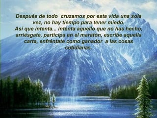 Después de todo  cruzamos por esta vida una sola vez, no hay tiempo para tener miedo. Así que intenta... intenta aquello que no has hecho, arriésgate, participa en el maratón, escribe aquella carta, enfréntate como ganador  a las cosas cotidianas. 