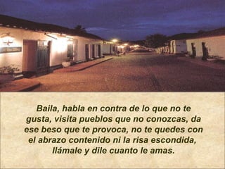 Baila, habla en contra de lo que no te gusta, visita pueblos que no conozcas, da ese beso que te provoca, no te quedes con el abrazo contenido ni la risa escondida,  llámale y dile cuanto le amas. 