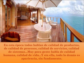 En esta época todos hablan de calidad de productos,
de calidad de procesos, calidad de servicios, calidad
de sistemas...Muy poca gente habla de calidad
humana, calidad de vida...Y sin ella, todo lo demás es
apariencia, sin fundamento.
 