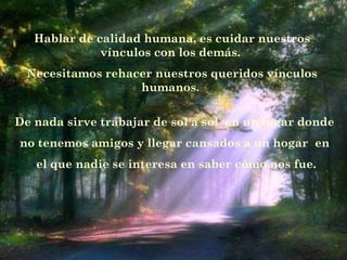 Hablar de calidad humana, es cuidar nuestros
vínculos con los demás.
Necesitamos rehacer nuestros queridos vínculos
humanos.
De nada sirve trabajar de sol a sol  en un lugar donde
no tenemos amigos y llegar cansados a un hogar  en
el que nadie se interesa en saber cómo nos fue.
 