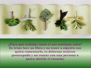 ¿Para qué trabajar tanto si nos sentimos solos?
Es triste leer un libro y no tener a alguién con
quien comentarlo, es doloroso sentirse
preocupado y no contar con una persona a
quien abrirle el corazón.
 