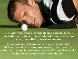 De nada vale estar al frente de una cancha de golf,
de fútbol o frente a un juego de salón  si no tenemos
con quien disfrutar ese momento.
¿Para qué tener lo que no se puede compartir?
Ni las cosas ni el dinero poseen valor intrínseco. El
valor de lo material esta en su aplicación, en el servicio
a alguien o la convivencia con alguien.
 