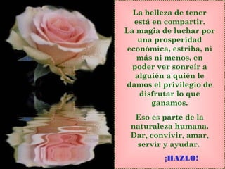 La belleza de tener
está en compartir.
La magia de luchar por
una prosperidad
económica, estriba, ni
más ni menos, en
poder ver sonreír a
alguién a quién le
damos el privilegio de
disfrutar lo que
ganamos.
Eso es parte de la
naturaleza humana.
Dar, convivir, amar,
servir y ayudar.
¡HAZLO!
 