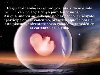 Después de todo, cruzamos por esta vida una sola
vez, no hay tiempo para tener miedo.
Así qué intenta aquello que no has hecho, arriésgate,
participa en ese concurso, presenta aquella poesía,
ésta pintura, enfréntate como ganadora, también en
lo cotidiano de la vida.
 