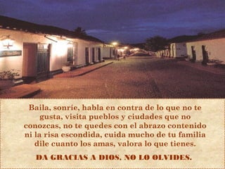 Baila, sonríe, habla en contra de lo que no te
gusta, visita pueblos y ciudades que no
conozcas, no te quedes con el abrazo contenido
ni la risa escondida, cuida mucho de tu familia
dile cuanto los amas, valora lo que tienes.
DA GRACIAS A DIOS, NO LO OLVIDES.
 