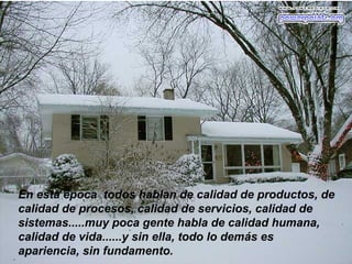 En esta época todos hablan de calidad de productos, de
calidad de procesos, calidad de servicios, calidad de
sistemas.....muy poca gente habla de calidad humana,
calidad de vida......y sin ella, todo lo demás es
apariencia, sin fundamento.
 