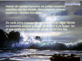 Hablar de calidad humana, es cuidar nuestros
vínculos con los demás. Necesitamos rehacer
nuestros vínculos humanos.
De nada sirve trabajar de sol a sol en un lugar donde
no tenemos amigos y llegar cansados a un hogar en
el que nadie se interesa en saber cómo nos fue.
 