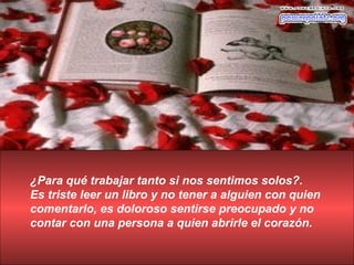¿Para qué trabajar tanto si nos sentimos solos?.
Es triste leer un libro y no tener a alguien con quien
comentarlo, es doloroso sentirse preocupado y no
contar con una persona a quien abrirle el corazón.
 