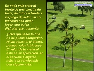 De nada vale estar al
frente de una cancha de
tenis, de fútbol o frente a
un juego de salón si no
tenemos con quien
jugar, con quien
disfrutar ese momento.
¿Para qué tener lo que
no se puede compartir?.
Ni las cosas ni el dinero,
poseen valor intrínseco.
El valor de lo material
esta en su aplicación, en
el servicio a alguien
más o la convivencia
con alguien más.
 