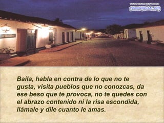 Baila, habla en contra de lo que no te
gusta, visita pueblos que no conozcas, da
ese beso que te provoca, no te quedes con
el abrazo contenido ni la risa escondida,
llámale y dile cuanto le amas.
 