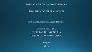 FORMACION CON CALIDAD HUMANA
SEBASTIAN CONTRERAS GOMEZ
Esp. Gloria Angélica Alarcón Hincapié
UNIVERSIDAD ECCI
FACULTAD DE INGENIERIA
DESARROLLO INFORMATICO
Bogotá
2016
 