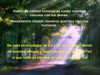 Hablar de calidad humana, es cuidar nuestros vínculos con los demás.   Necesitamos rehacer nuestros queridos vínculos humanos.  De nada sirve trabajar de sol a sol  en un lugar donde  no tenemos amigos y llegar cansados a un hogar    en  el que nadie se interesa en saber c ó mo nos fue. 