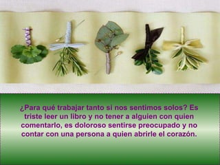 ¿Para qué trabajar tanto si nos sentimos solos? Es triste leer un libro y no tener a alguien con quien comentarlo, es doloroso sentirse preocupado y no contar con una persona a quien abrirle el corazón. 
