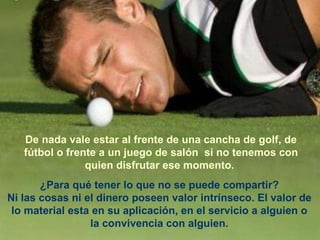 De nada vale estar al frente de una cancha de golf, de fútbol o frente a un juego de salón  si no tenemos con quien disfrutar ese momento.   ¿Para qué tener lo que no se puede compartir? Ni las cosas ni el dinero poseen valor intrínseco. El valor de lo material esta en su aplicación, en el servicio a alguien o la convivencia con alguien. 