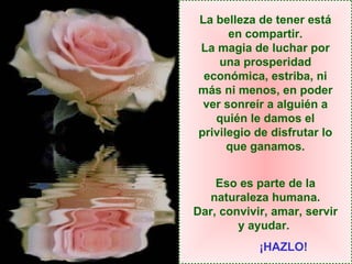 La belleza de tener está en compartir. La magia de luchar por una prosperidad económica, estriba, ni más ni menos, en poder ver sonreír a alguién a quién le damos el privilegio de disfrutar lo que ganamos. Eso es parte de la naturaleza humana. Dar, convivir, amar, servir y ayudar.   ¡HAZLO! 