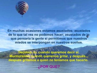 En muchas ocasiones estamos asustados; asustados de lo que tal vez no podemos hacer; asustados de lo que pensaría la gente si permitimos que nuestros miedos se interpongan en nuestros sueños. Decimos no, cuando queremos decir si. Murmuramos cuando queremos gritar, y después... después gritamos a quien no teníamos que hacerlo.  ¿POR QUE? 