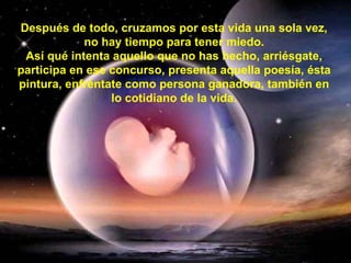 Después de todo, cruzamos por esta vida una sola vez, no hay tiempo para tener miedo. Así qué intenta aquello que no has hecho, arriésgate, participa en ese concurso, presenta aquella poesía, ésta pintura, enfréntate como persona ganadora, también en lo cotidiano de la vida. 