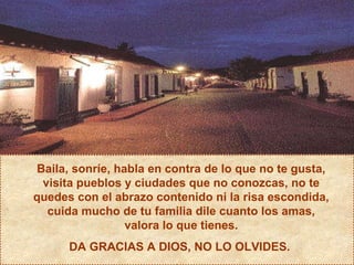 Baila, sonríe, habla en contra de lo que no te gusta, visita pueblos y ciudades que no conozcas, no te quedes con el abrazo contenido ni la risa escondida, cuida mucho de tu familia dile cuanto los amas, valora lo que tienes. DA GRACIAS A DIOS, NO LO OLVIDES.  