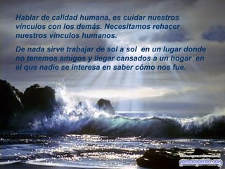 Hablar de calidad humana, es cuidar nuestros vínculos con los demás.   Necesitamos rehacer nuestros vínculos humanos.  De nada sirve trabajar de sol a sol  en un lugar donde no tenemos amigos y llegar cansados a un hogar    en el que nadie se interesa en saber c ó mo nos fue. 