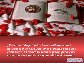 ¿Para qué trabajar tanto si nos sentimos solos?. Es triste leer un libro y no tener a alguien con quien comentarlo, es doloroso sentirse preocupado y no contar con una persona a quien abrirle el corazón. 