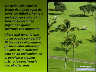 De nada vale estar al frente de una cancha de tenis, de fútbol o frente a un juego de salón  si no tenemos con quien jugar, con quien disfrutar ese momento.   ¿Para qué tener lo que no se puede compartir?. Ni las cosas ni el dinero, poseen valor intrínseco. El valor de lo material esta en su aplicación, en el servicio a alguien más  o la convivencia con alguien más. 