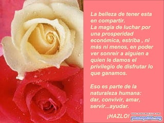 La belleza de tener esta en compartir. La magia de luchar por una prosperidad económica, estriba , ni más ni menos, en poder ver sonreír a alguien a quien le damos el privilegio de disfrutar lo que ganamos. Eso es parte de la naturaleza humana: dar, convivir, amar, servir...ayudar.  ¡HAZLO! 