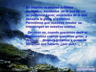 En muchas ocasiones estamos asustados, asustados  de lo que tal vez no podemos hacer; asustados de lo que pensaría la gente si tratamos. Permitimos que nuestros miedos  se interpongan en nuestros sueños. Decimos no, cuando queremos decir si. Murmuramos cuando queremos gritar, y después... después gritamos a quien no teníamos que hacerlo. ¿por qué? 