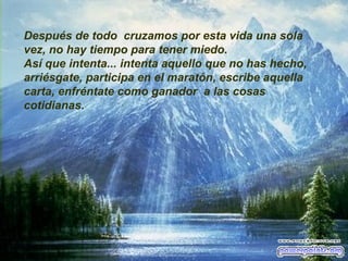 Después de todo  cruzamos por esta vida una sola vez, no hay tiempo para tener miedo. Así que intenta... intenta aquello que no has hecho, arriésgate, participa en el maratón, escribe aquella carta, enfréntate como ganador  a las cosas cotidianas. 