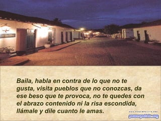 Baila, habla en contra de lo que no te gusta, visita pueblos que no conozcas, da ese beso que te provoca, no te quedes con el abrazo contenido ni la risa escondida,  llámale y dile cuanto le amas. 