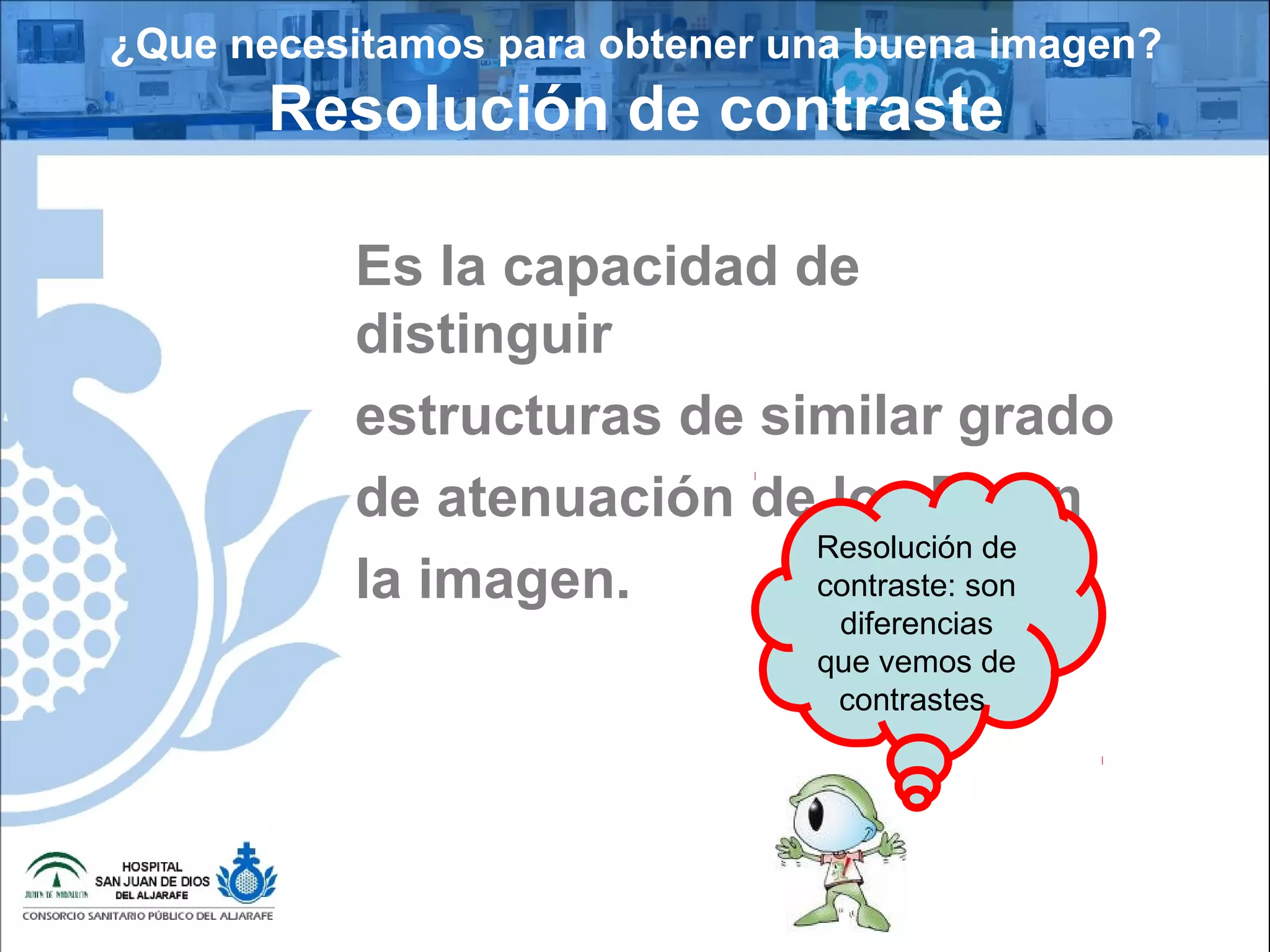 ¿Que necesitamos para obtener una buena imagen?
Resolución de contraste
Es la capacidad de
distinguir
estructuras de similar grado
de atenuación de los Rx en
la imagen.
Resolución de
contraste: son
diferencias
que vemos de
contrastes
 