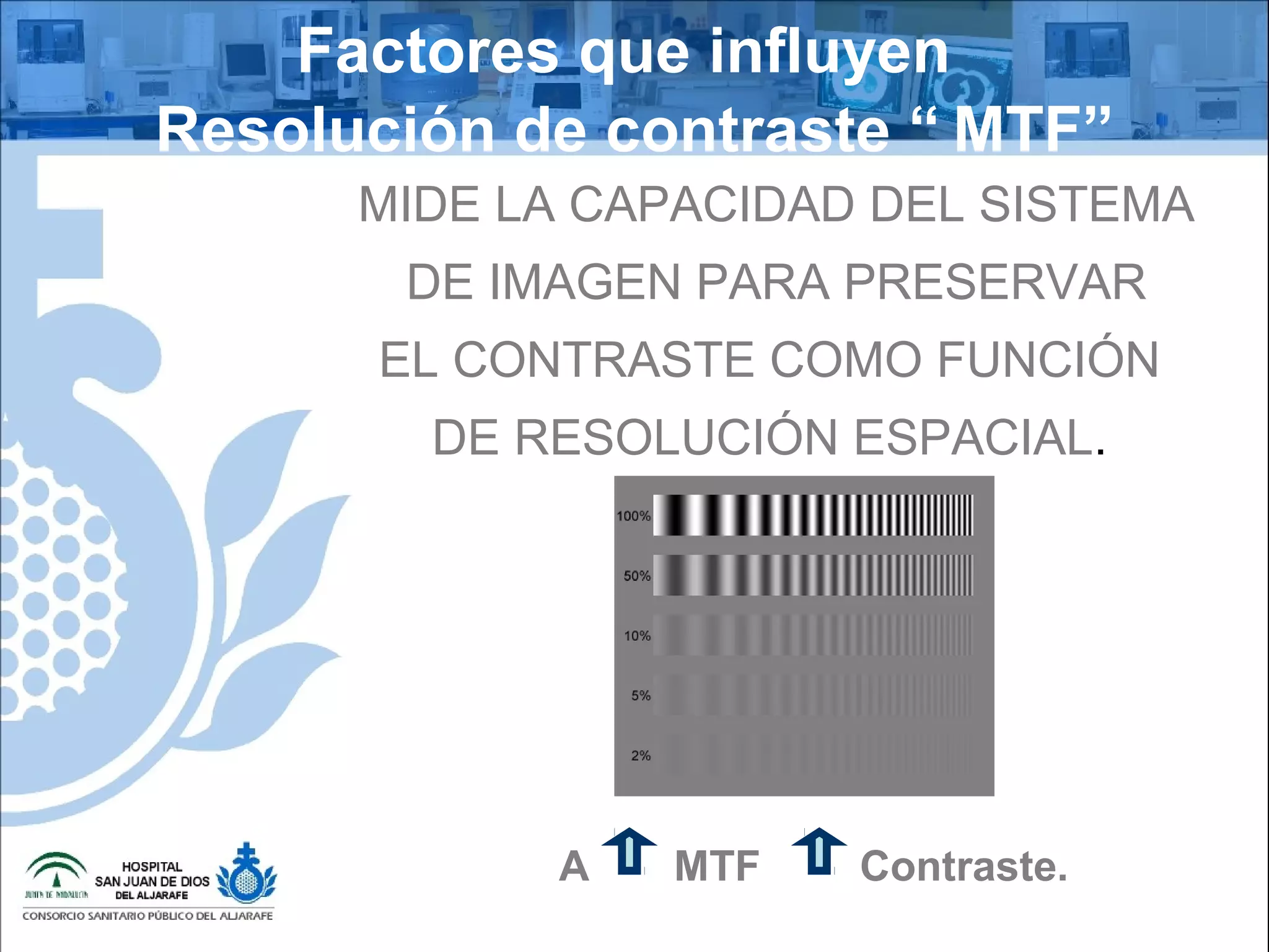 MTF
Factores que influyen
Resolución de contraste “ MTF”
MIDE LA CAPACIDAD DEL SISTEMA
DE IMAGEN PARA PRESERVAR
EL CONTRASTE COMO FUNCIÓN
DE RESOLUCIÓN ESPACIAL.
A MTF Contraste.
 