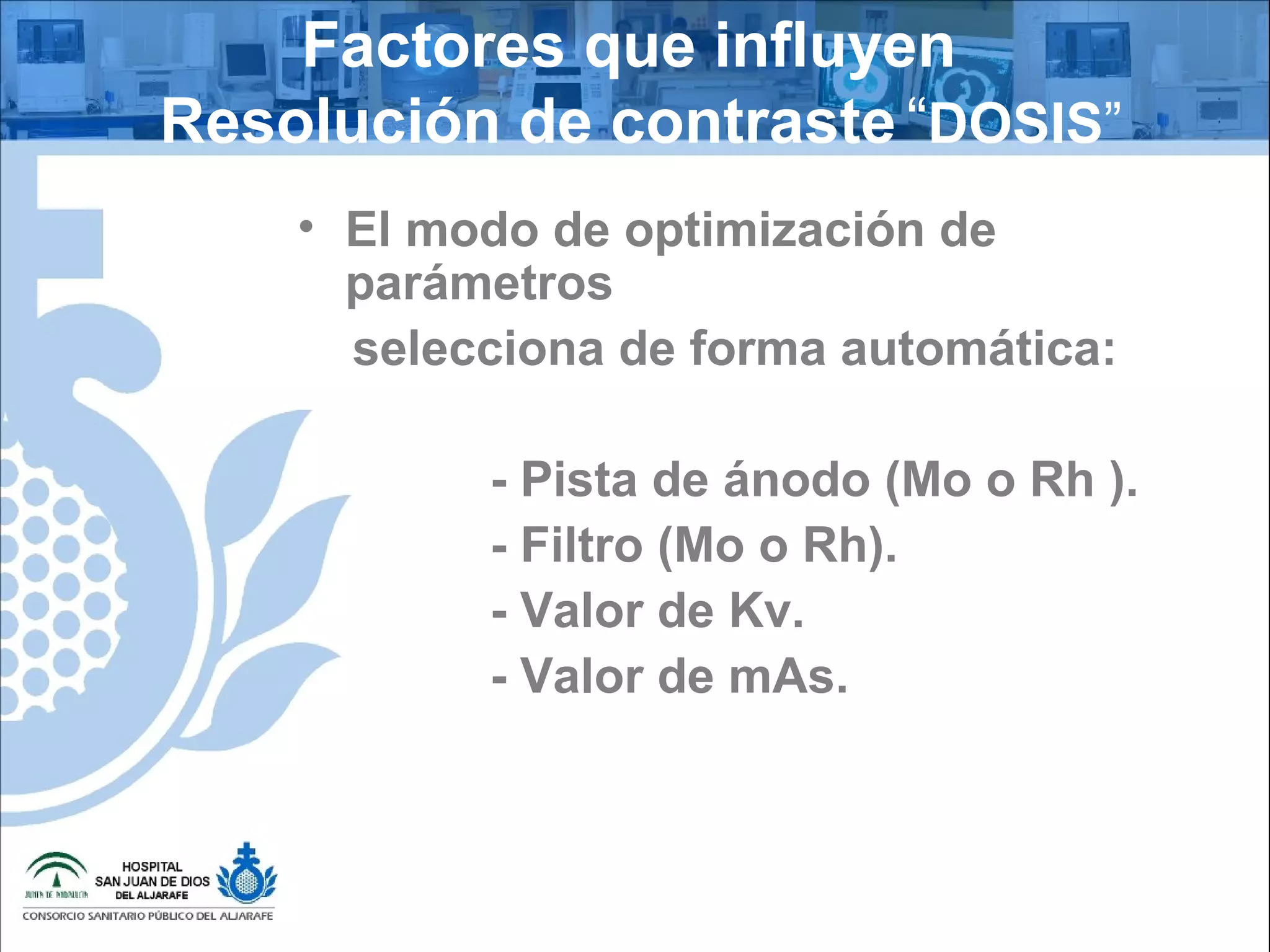 Factores que influyen
Resolución de contraste “DOSIS”
• El modo de optimización de
parámetros
selecciona de forma automática:
- Pista de ánodo (Mo o Rh ).
- Filtro (Mo o Rh).
- Valor de Kv.
- Valor de mAs.
 