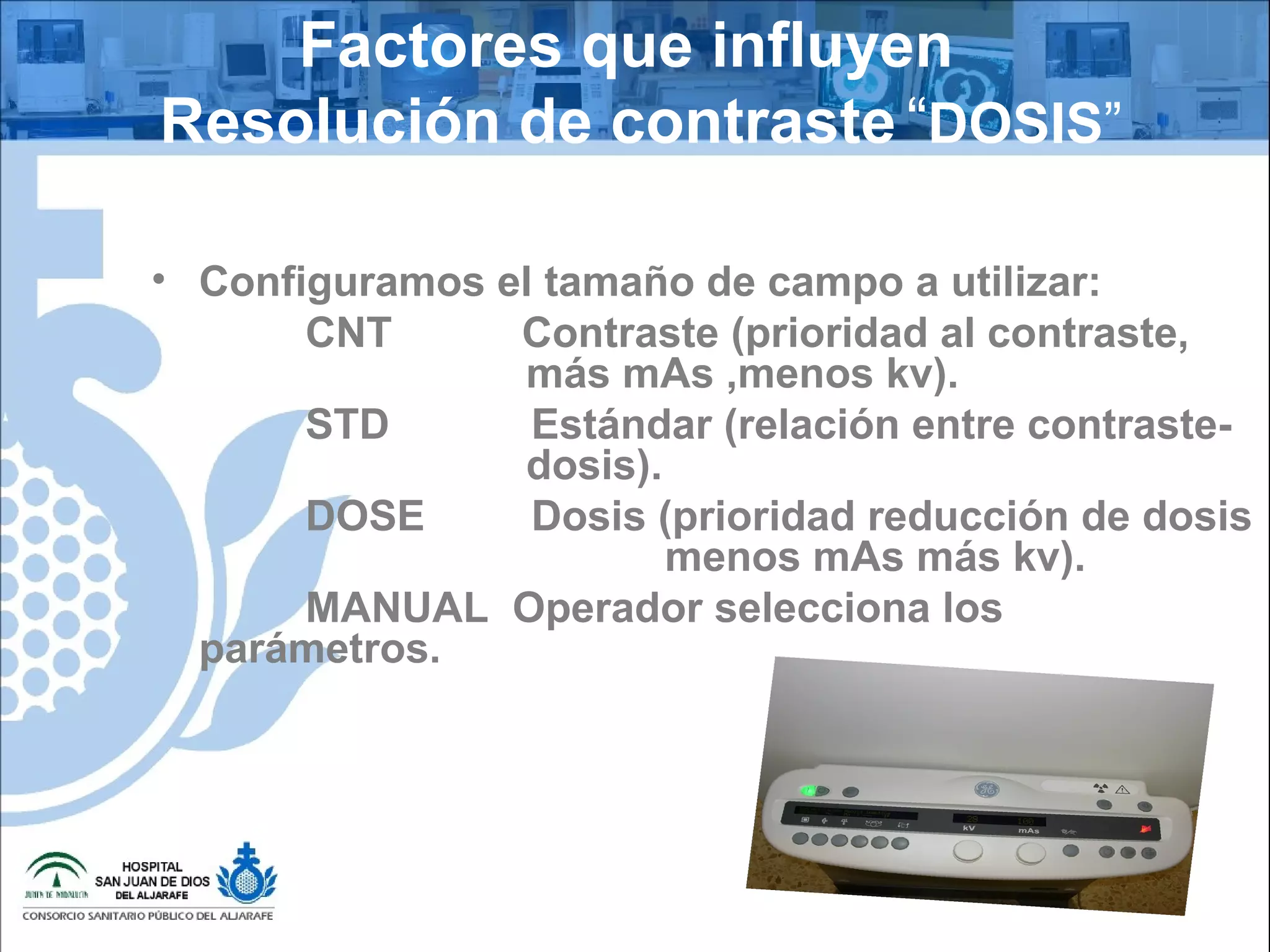 Factores que influyen
Resolución de contraste “DOSIS”
• Configuramos el tamaño de campo a utilizar:
CNT Contraste (prioridad al contraste,
más mAs ,menos kv).
STD Estándar (relación entre contraste-
dosis).
DOSE Dosis (prioridad reducción de dosis
menos mAs más kv).
MANUAL Operador selecciona los
parámetros.
 