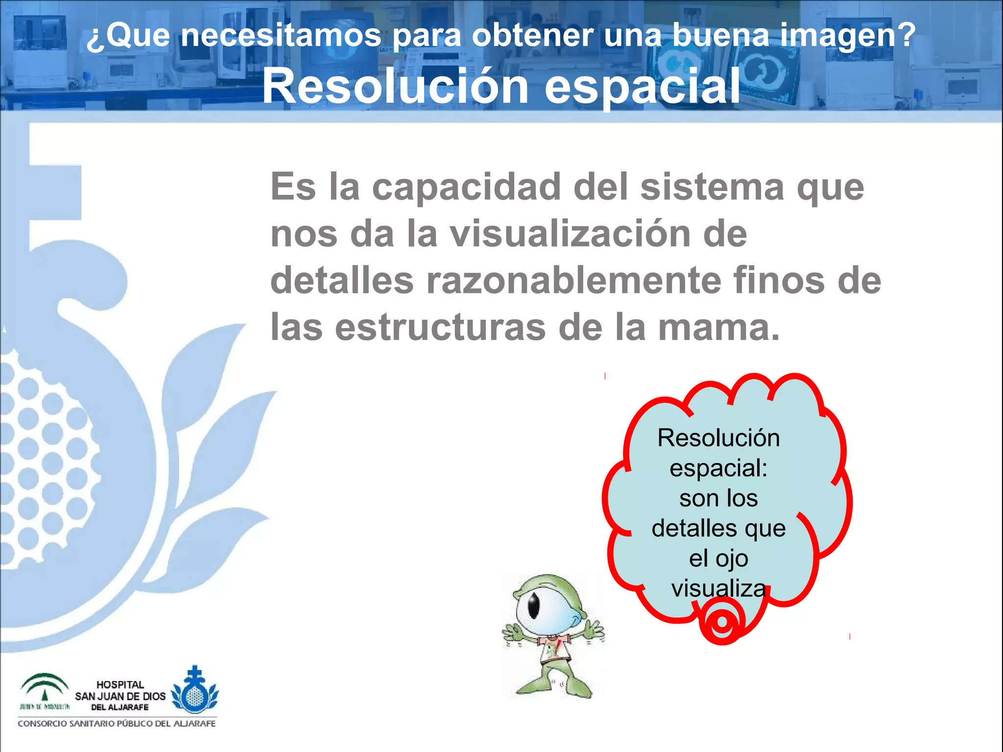 ¿Que necesitamos para obtener una buena imagen?
Resolución espacial
Es la capacidad del sistema que
nos da la visualización de
detalles razonablemente finos de
las estructuras de la mama.
Resolución
espacial:
son los
detalles que
el ojo
visualiza
 