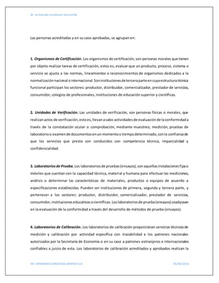 dr. armando sandoval maravilla
DR. ARMANDO SANDOVAL MARAVILLA 05/04/2016
Las personas acreditadas y en su caso aprobadas, se agrupan en:
1. Organismos de Certificación. Los organismos de certificación, son personas morales que tienen
por objeto realizar tareas de certificación, estos es, evaluar que un producto, proceso, sistema o
servicio se ajusta a las normas, lineamientos o reconocimientos de organismos dedicados a la
normalizaciónnacional ointernacional.Soninstitucionesdeterceraparteencuyaestructuratécnica
funcional participan los sectores: productor, distribuidor, comercializador, prestador de servicios,
consumidor, colegios de profesionales, instituciones de educación superior y científicas.
2. Unidades de Verificación. Las unidades de verificación, son personas físicas o morales, que
realizanactos de verificación,estoes,llevanacabo actividadesde evaluaciónde laconformidada
través de la constatación ocular o comprobación, mediante muestreo, medición, pruebas de
laboratorioo examende documentosenun momentoo tiempodeterminado,conla confianzade
que los servicios que presta son conducidos con competencia técnica, imparcialidad y
confidencialidad.
3. Laboratoriosde Prueba. Los laboratoriosde pruebas(ensayos),sonaquellasinstalacionesfijaso
móviles que cuentan con la capacidad técnica, material y humana para efectuar las mediciones,
análisis o determinar las características de materiales, productos o equipos de acuerdo a
especificaciones establecidas. Pueden ser instituciones de primera, segunda y tercera parte, y
pertenecer a los sectores: productor, distribuidor, comercializador, prestador de servicios,
consumidor,institucioneseducativasocientíficas.Loslaboratoriosde prueba(ensayos) coadyuvan
en la evaluación de la conformidad a través del desarrollo de métodos de prueba (ensayos).
4. Laboratorios de Calibración. Los laboratorios de calibración proporcionan servicios técnicosde
medición y calibración por actividad específica con trazabilidad a los patrones nacionales
autorizados por la Secretaría de Economía o en su caso a patrones extranjeros o internacionales
confiables a juicio de esta. Los laboratorios de calibración acreditados y aprobados realizan la
 